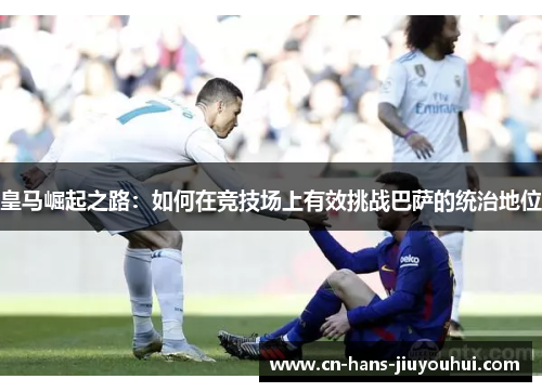 皇马崛起之路：如何在竞技场上有效挑战巴萨的统治地位