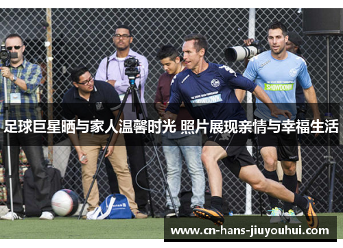 足球巨星晒与家人温馨时光 照片展现亲情与幸福生活