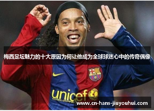 梅西足坛魅力的十大原因为何让他成为全球球迷心中的传奇偶像